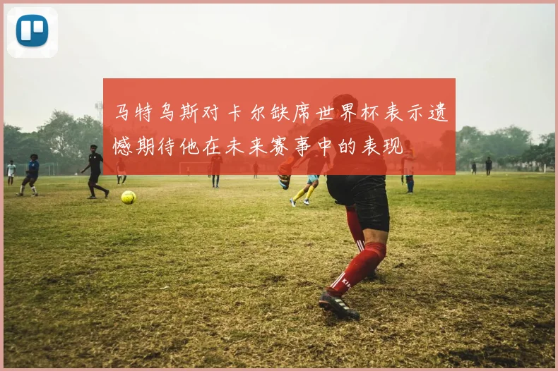 马特乌斯对卡尔缺席世界杯表示遗憾期待他在未来赛事中的表现